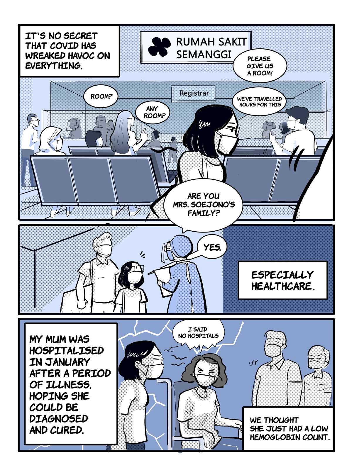 A comic page of 3 panels in black and various shades of blue and grey. The narration is provided in caption boxes.
Panel 1. Narrator (Stephani): "It's no secret that Covid has wreaked havoc on everything". The waiting section of a hospital in Jakarta, Indonesia, is full of people, begging to be given a room. "Please give us a room! We've travelled hours for this," some of them say.
Panel 2. A nurse approaches Stephani and her father and asks, "Are you Mrs. Soejono's family?". "Yes," replies Stephani. Narrator: "Especially healthcare."
Panel 3. Narrator: "My mum was hospitalised in January after a period of illness, hoping she could be diagnosed and cured. We thought she just had a low hemoglobin count." Flanked by her husband and daughter, Stephani's mum sits in a wheelchair, grumpily muttering "I said no hospitals". 