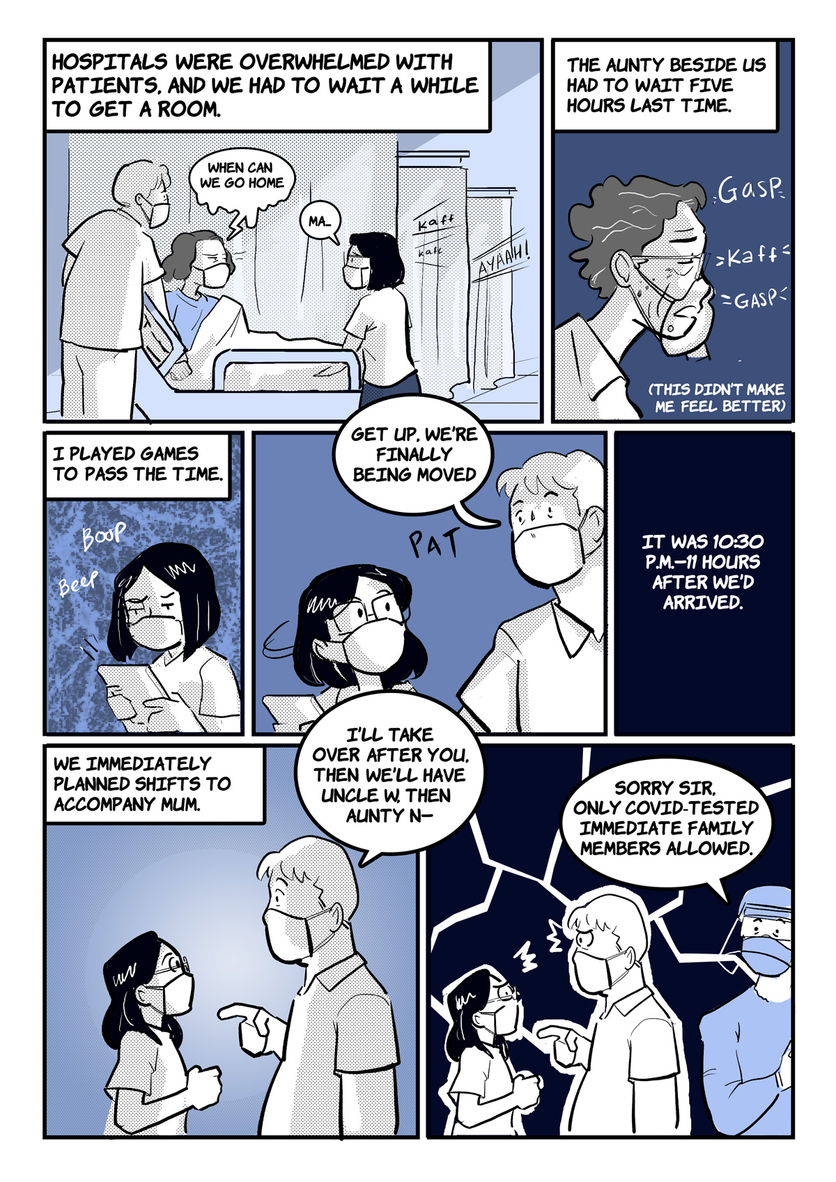 A comic page of 7 panels in black and various shades of blue and grey. The narration is provided in caption boxes.
Panel 1. Narrator: "Hospitals were overwhelmed with patients, and we had to wait a while to get a room." Stephani and her family wait in a corridor. "When can we go home?", asks her mother. Stephani isn't sure what to say.
Panel 2. Narrator: "The aunty beside us had to wait five hours last time. (This didn’t make me feel better)." An old woman coughs repeatedly into her fist.
Panel 3. Narrator: "I played games to pass the time." Stephani plays a mobile game on her phone.
Panel 4. Stephani's father pats her on the shoulder, saying "Get up, we’re finally being moved."
Panel 5. Narrator: "It was 10:30 p.m.—11 hours after we’d arrived."
Panel 6. Narrator: "We immediately planned shifts to accompany mum." Stephani's father says to her, "I’ll take over after you, then we’ll have Uncle W, then Aunty N—"
Panel 7. They're approached by a nurse, who says, "Sorry sir, only COVID-tested immediate family members allowed." Stephani and her father look at each other in dismay. 