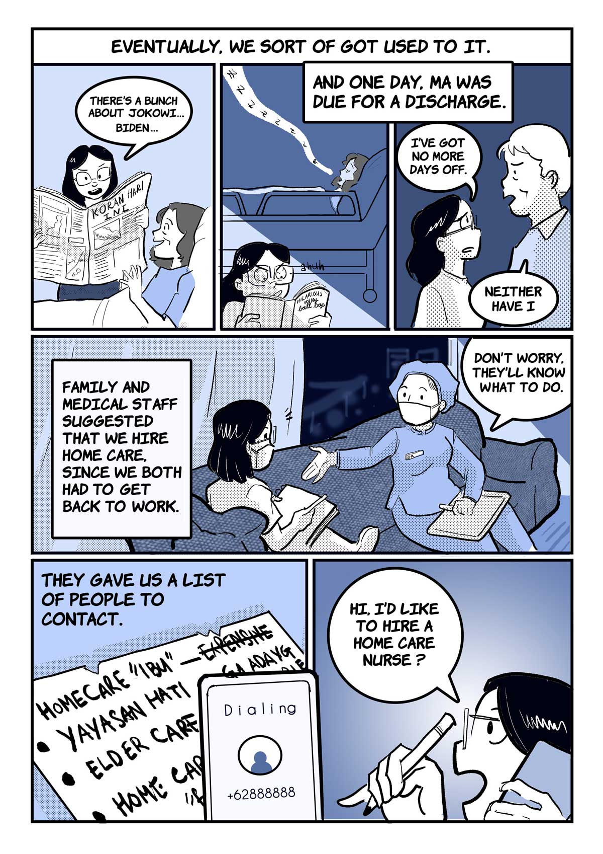 A comic page of 6 panels in black and various shades of blue and grey. The narration is provided in caption boxes.
Panel 1 to 3. Narrator: "Eventually, we sort of got used to it." Stephani reads the Koran Hari Ini newspaper to her mother, who is on a hospital bed. "There’s a bunch about Jokowi...Biden...", she points out. In the next panel, the lights are off and it is night; Stephani reads by lamplight while her mum sleeps. Narrator: "And one day, Ma was due for a discharge." Stephani and her dad look at each other worriedly. "I've got no more days off," she says, and he replies, "Neither have I."
Panel 4. Narrator: "Family and medical staff suggested that we hire home care, since we both had to get back to work." A nurse and Stephani sit on a couch, conversing; the nurse says reassuringly: "Don’t worry, they’ll know what to do."
Panel 5. Narrator: "They gave us a list of people to contact." A handwritten list of homes with notes; expensive is crossed out. A mobile phone screen is shown dialing a number.
Panel 6. Stephani, holding her phone to her ear and a pencil in her other hand, says enthusiastically: "Hi, I’d like to hire a home care nurse?"
