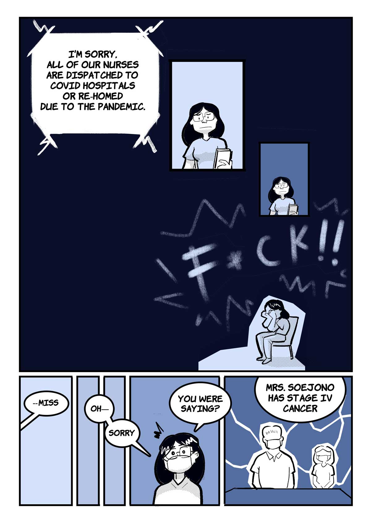 A comic page of 3 panels in black and various shades of blue and grey.
Panel 1. Receptionist's voice: "I’m sorry, all of our nurses are dispatched to COVID hospitals or re-homed due to the pandemic." Stephani is speechless. In the bottom right of the panel, she settles on a chair and folds her face into her palms. F*ck! she exclaims.
Panel 2. A nurse's voice ("Miss?") jolts Stephani from her thoughts. She replies, flustered, "Oh—sorry—you were saying?"
Panel 3. Nurse: "Mrs. Soejono has stage IV cancer." The realisation strikes like a bolt of lightning. Stephani and her father are frozen.