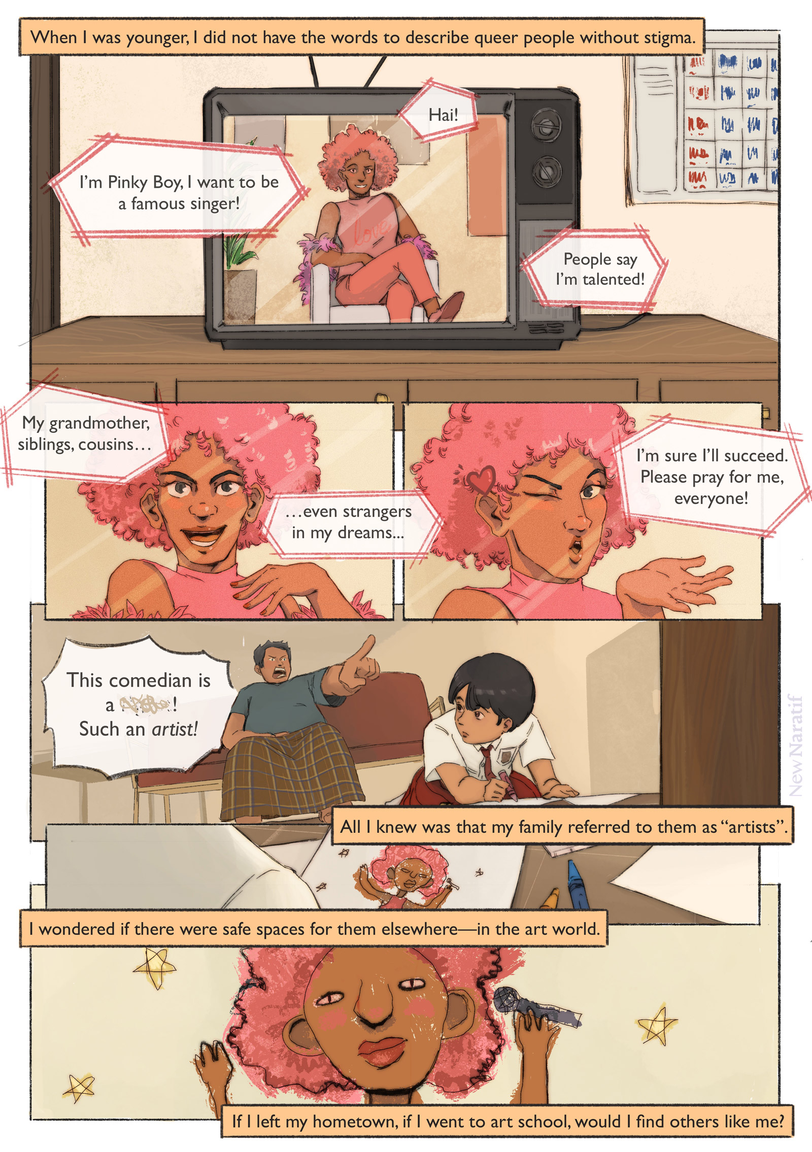 Page 1.
A comic page of 6 panels in black lines and full colour. The narration is provided in caption boxes.
Panel 1. A genderqueer-looking comedian is shown performing on TV. They wear a big frilly pink wig with a pink suit, and are sitting on a chair. They say: Hai! I’m Pinky Boy, I want to be a famous singer! Narrator: When I was younger, I did not have the words to describe queer people without stigma.
Panel 2. Close-up on Pinky Boy's determined face. They say: People say I’m talented! My grandmother, siblings, cousins, even strangers in my dreams...
Panel 3. Pinky Boy blows a kiss to the audience. I’m sure I’ll succeed. Please pray for me, everyone!
Panel 4. We see a man wearing a sarong, angrily pointing at the TV while shouting: "This comedian is a ******! Such an artist!" The main character, who is a little girl, is on the floor drawing while looking at the TV.
Panel 5. We see what she's drawing—it's Pinky Boy. Narrator: All I knew was that my family referred to them as “artists”.
Panel 6. Close-up on the drawing. Narrator: I wondered if there were safe spaces for them elsewhere—in the art world. If I left my hometown, if I went to art school, would I find others like me?