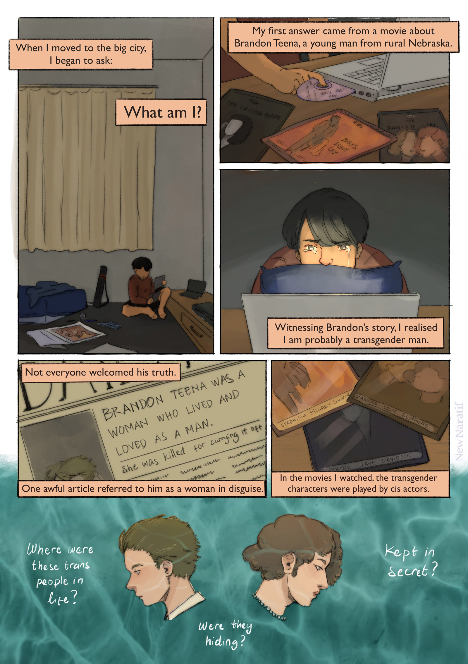 Page 2.
A comic page of 6 panels in black lines and full colour. The narration is provided in caption boxes.
Panel 1. The main character is now an art student who presents himself as a transmasculine person. He has a drawing tube in his room and a few drawing tools scattered on the floor. He sits on the floor, holding some pirated DVDs. Narrator: When I moved to the big city, I began to ask: “What am I?”
Panel 2. Close-up on the pirated DVDs. The covers show artwork for “Boys Don’t Cry”, “The Danish Girl”, and “The Crying Game”. He inserts “Boys Don’t Cry” into the DVD drive on this laptop. Narrator: My first answer came from a movie about Brandon Teena, a young man from rural Nebraska.
Panel 3. He cries as he watches the movie. Narrator: Witnessing Brandon’s story, I realised I am probably a transgender man.
Panel 4. A newspaper frontpage with the headline: “Brandon Teena was a woman who lived and loved as a man. She was killed for carrying it off". Narrator: Not everyone welcomed his truth. One awful article referred to him as a woman in disguise.
Panel 5. Close-up on the DVD covers, showing the cast names. Narrator: In the movies I watched, the transgender characters were played by cis actors.
Panel 6. Portraits of Brandon Teena and Lili Elbe, set in front of an aquamarine background. Narrator: Where were these trans people in real life? Were they hiding? Kept away in secret?