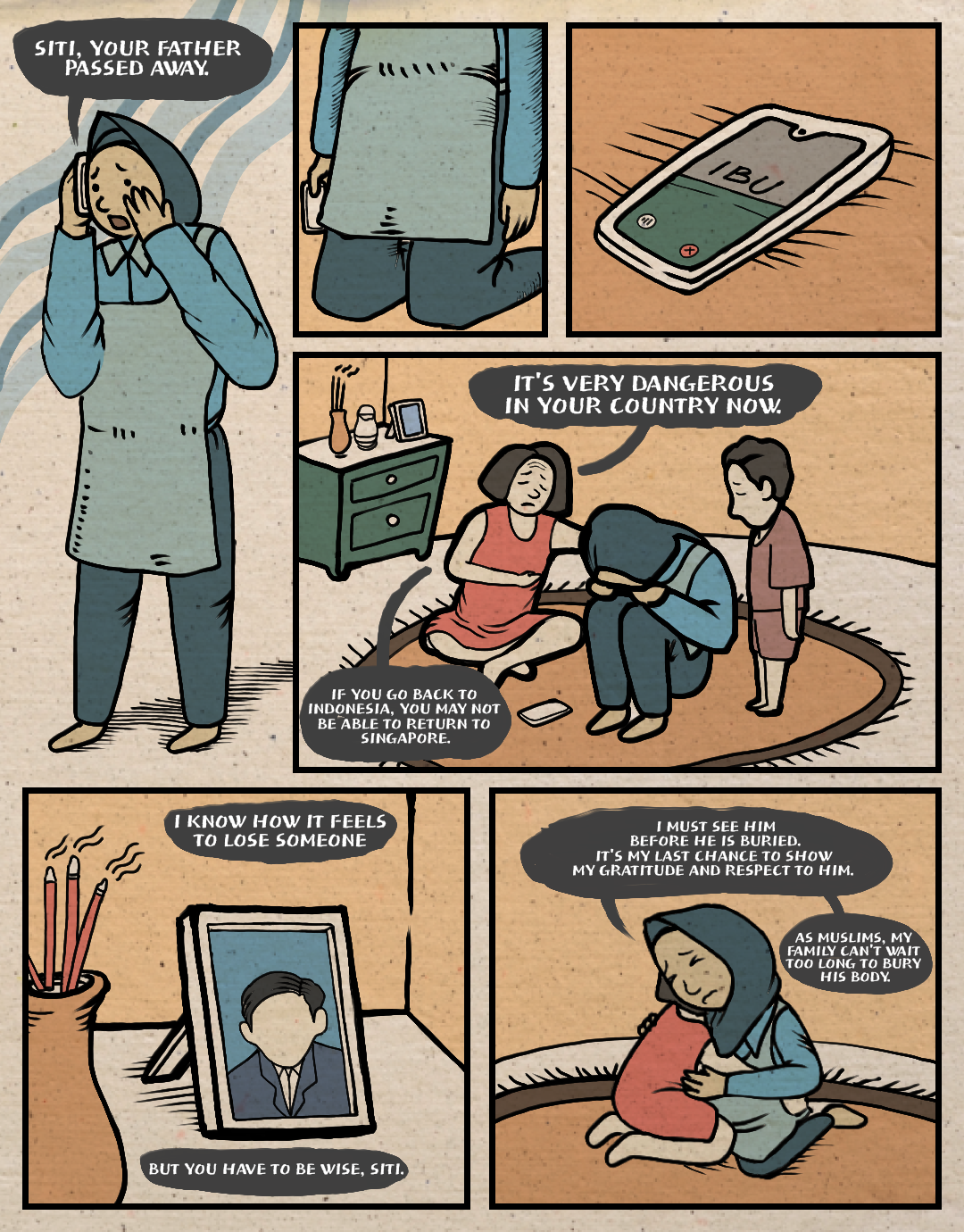 Page 1. A comic page of six panels in full colour, with black lines.
Panel 1: Siti, a migrant worker, receives a call from her mother in Tegal, Central Java. She covers her mouth with her hand in surprise. Mother: “Siti, your father passed away.”
Panel 2: Siti falls to her knees in shock.
Panel 3: Close-up of Siti’s phone, now on the floor.
Panel 4: Siti’s employer, a middle-aged woman, and the employer’s child sit beside Siti on the floor. They try to console her. Employer: “It’s very dangerous in your country now. If you go back to Indonesia, you may not be able to return to Singapore.”
Panel 5: Close-up of a photograph of the employer’s deceased husband. Employer: “I know how it feels to lose someone. But you have to be wise, Siti.”
Panel 6: Siti and her employer embrace. Siti: “I must see him before he is buried. It’s my last chance to show my gratitude and respect to him. As Muslims, my family can’t wait too long to bury his body.”
