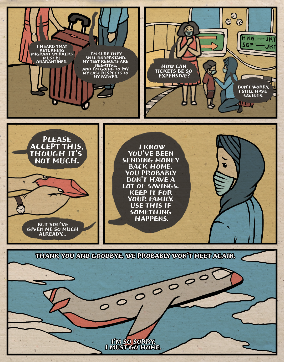 Page 2: A comic page of five panels in full colour, with black lines.
Panel 1: Siti and her employer are at the airport. Employer: “I heard that returning migrant workers must be quarantined.” Siti: “I’m sure they will understand. My test results are negative, and I’m going to pay my last respects to my father.”
Panel 2: They are standing in the departure hall. Siti has a suitcase beside her. Employer: “How can tickets be so expensive?” Siti: “Don’t worry, I still have savings.”
Panel 3: The employer hands an envelope to Siti. Employer: “Please accept this, though it’s not much.” Siti: “But you’ve given me so much already…”
Panel 4: Siti looks at her employer, who continues speaking: “I know you’ve been sending money back home. You probably don’t have a lot of savings. Keep it for your family; use this if something happens. 
Panel 5: the airplane takes off into the sky. Seated within, Siti murmurs in her heart: “Thank you, and goodbye. We probably won’t meet again. I’m so sorry. I must go home.”
