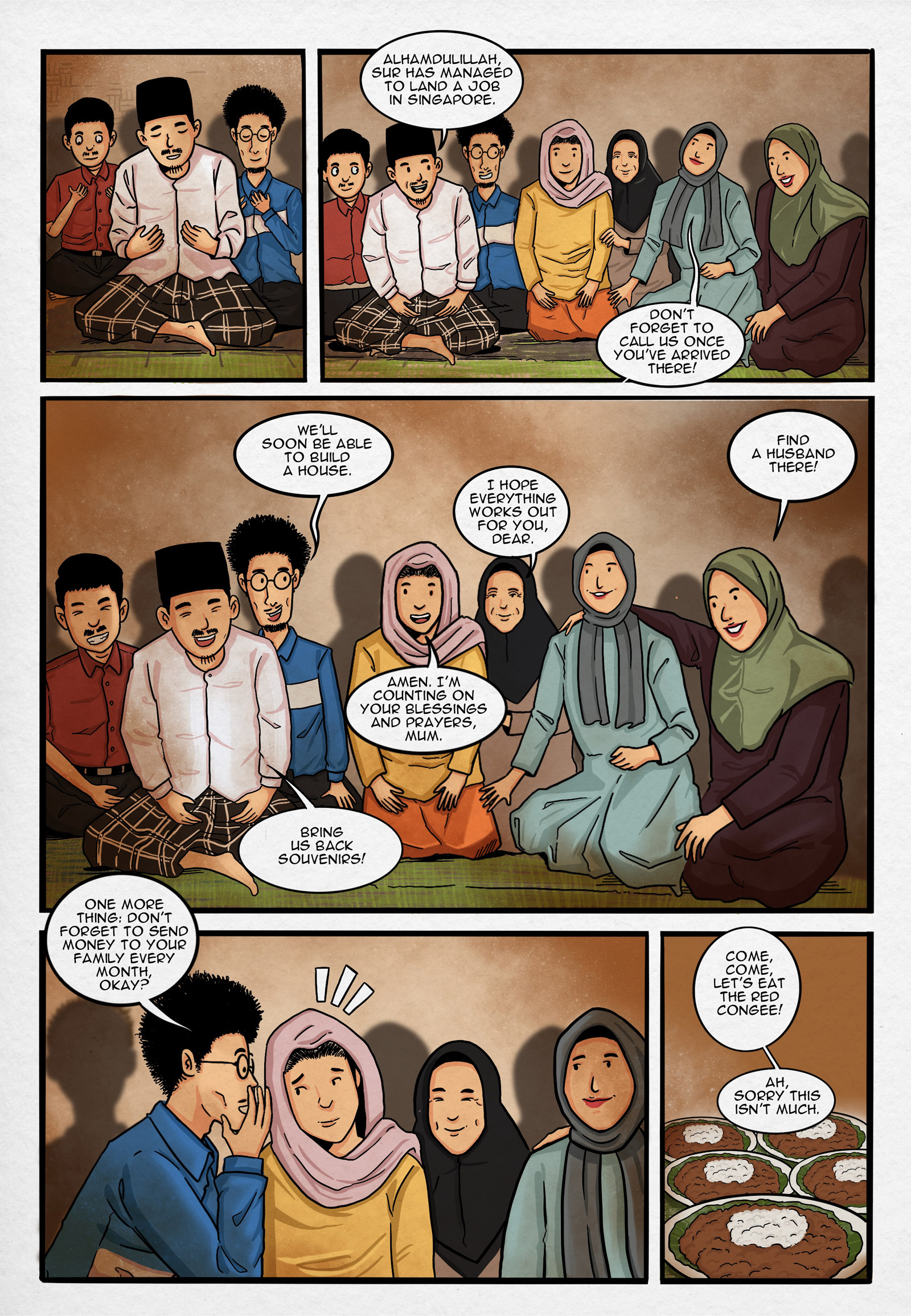 Page 1.
Panel 1. Ustad leads the prayer, followed by Suryati’s relatives and neighbours.

Panel 2. Ustad, the relatives, and the neighbours converse after praying.
Ustad: “Alhamdulillah, Sur has managed to land a job in Singapore.” Aunt: “Don’t forget to call us once you’ve arrived there!”

Panel 3. Hopes and dreams for Suryati. Uncle: “We’ll soon be able to build a house.” Mother: “I hope everything works out for you, dear.” Uncle: “Find a husband there!” Suryati: “Amen. I’m counting on your blessings and prayers, mum.” Ustad: “Bring us back souvenirs!”

Panel 4. Uncle: “One more thing: don’t forget to send money to your family every month, okay?”

Panel 5. Red and white congee is often served in ceremonial feasts. Mother: “Come, come, let’s eat the red congee!”
