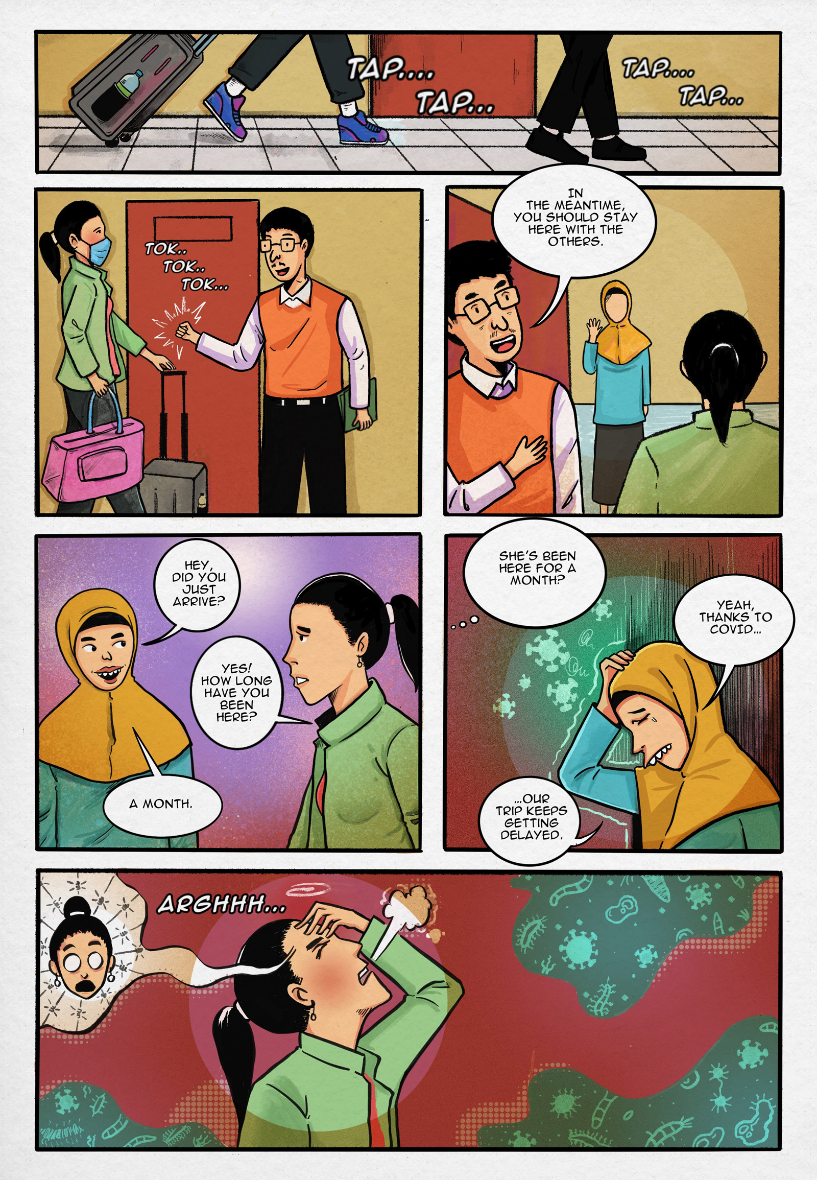 Page 2.
Panel 1. Suryati arrives at the training centre for domestic workers, accompanied by an agent.

Panel 2. Suryati and the agent knock on the door together.

Panel 3. Suryati is welcomed by other candidates. Agent: “In the meantime, you should stay here with the others.”

Panel 4. Suryati converses with her fellow domestic worker candidate who has stayed there longer. Fellow Candidate: “Hey, did you just arrive?” Suryati: Yes! How long have you been here?” Fellow Candidate: “A month.”

Panel 5. Suryati is thinking to herself. “She’s been here for a month?” Fellow Candidate: “Yeah, thanks to COVID… our trip keeps getting delayed.”

Panel 6. Suryati’s emotional outburst while thinking about the delay.

