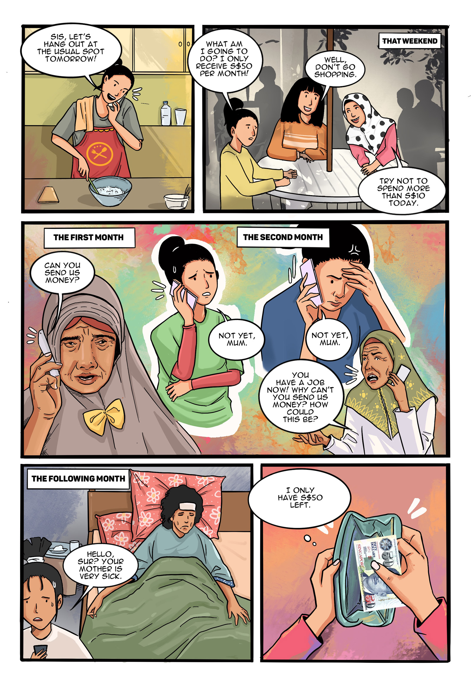 Page 8.
Panel 1. While working, Suryati calls her friends to meet on the weekend. Suryati: “Sis, let’s hang out at the usual spot tomorrow!”

Panel 2. Suryati meets her fellow domestic workers in public. Suryati: “What am I going to do? I only receive S$50 per month!” Friend #1: “Well, don’t go shopping.” Friend #2: “Try not to spend more than S$10 today.”

Panel 3. Suryati’s conversation with her mother on the phone. Mother: “Can you send us money?” Suryati: “Not yet, mum.” Mother: You have a job now! Why can’t you send us money? Piye tho? How could this be?”

Panel 4. Suryati’s mother’s condition in the following month. Family Member: “Hello, Sur? Your mother is very sick.”

Panel 5. Suryati: “I only have S$50 left.”
