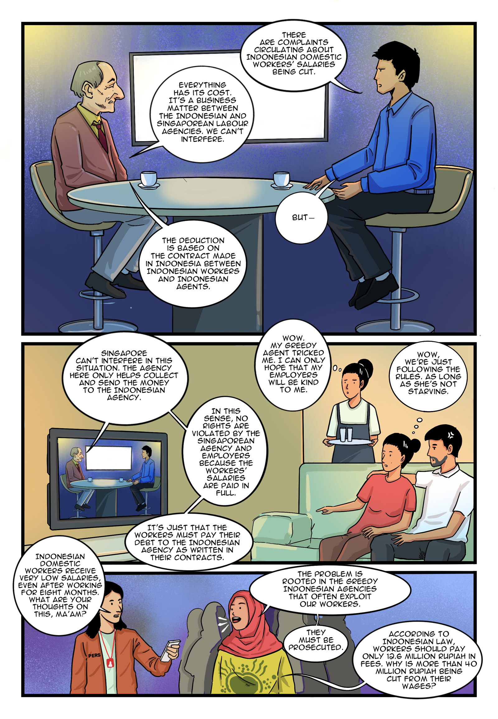 Page 9.
Panel 1. Suryati and her employers are watching an interview about migrant workers whose salaries are unfairly cut by their agents. News Anchor: “There are complaints circulating about Indonesian domestic workers’ salaries being cut.” Singaporean Official: “Everything has its cost. It’s a business matter between the Indonesian and Singaporean labour agencies. We can’t interfere.” News Anchor: “But—” Singaporean Official: “The deduction is based on the contract made in Indonesia between Indonesian workers and Indonesian agents.”

Panel 2. Singaporean Official: “Singapore can’t interfere in this situation. The agency here only helps collect and send the money to the Indonesian agency. In this sense, no rights are violated by the Singaporean agency and employers because the workers’ salaries are paid in full. It’s just that the workers must pay their debt to the Indonesian agency as written in their contracts.” Suryati thinks to herself: “Wow. My greedy agent tricked me. I can only hope that my employers will be kind to me.” Employers think to themselves: “Wow, we’re just following the rules. As long as she’s not starving.”

Panel 3. Suryati and her employers are watching an interview of an Indonesian activist on the same show. Journalist: “Indonesian domestic workers receive very low salaries, even after working for eight months. What are your thoughts on this, ma’am?” Indonesian Activist: “The problem is rooted in the greedy Indonesian agencies that often exploit our workers. They must be prosecuted. According to Indonesian law, workers should pay only 12.6 million rupiah in fees. Why is more than 40 million rupiah being cut from their wages?”
