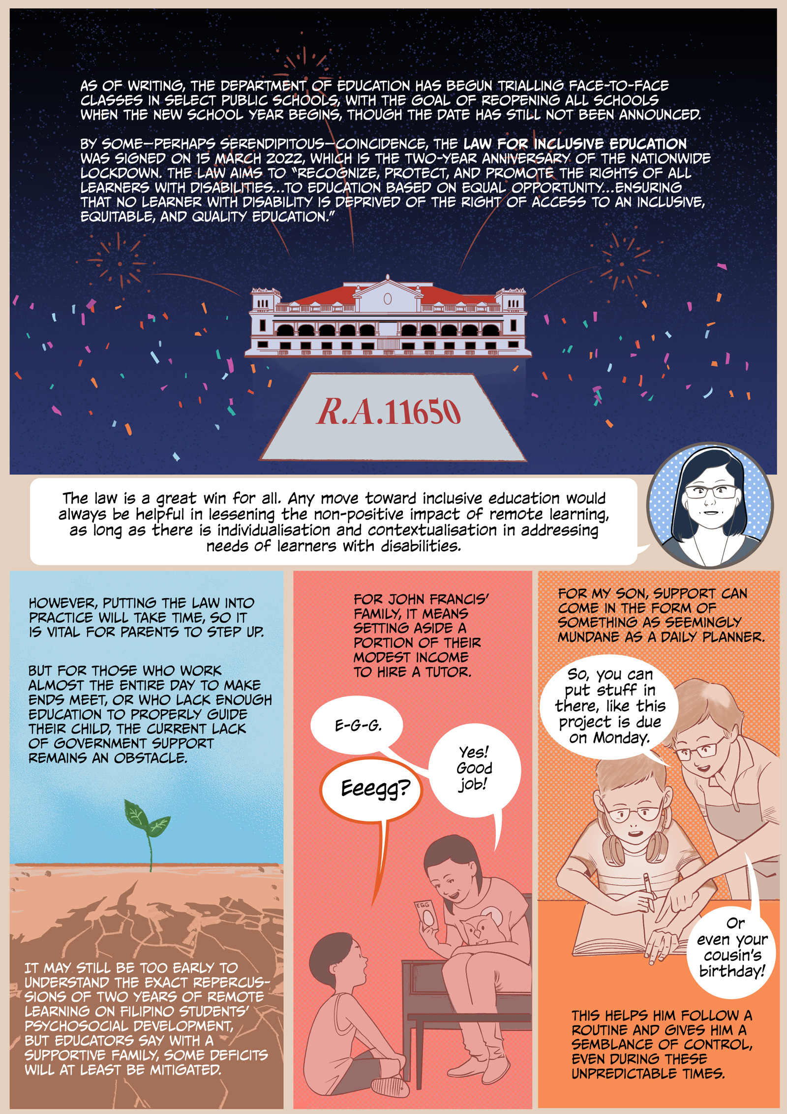 Page 6. A comic page of five panels in various shades of reddish-orange, blue, and green.
Panel 1. An image of a government building, with a carpet before it that says ‘R.A. 11650’. In the dark blue background, fireworks and confetti explode. Narrator: ‘As of writing, the Department of Education has begun trialling face-to-face classes in select public schools, with the goal of reopening all schools when the new school year begins, though the date has still not been announced. 
By some—perhaps serendipitous— coincidence, the Law for Inclusive Education was signed on 15 March 2022, which is the two-year anniversary of the nationwide lockdown. The law aims to “recognize, protect, and promote the rights of all learners with disabilities…to education based on equal opportunity…ensuring that no learner with disability is deprived of the right of access to an inclusive, equitable, and quality education.”’
Panel 2. Professor Vidal: “The law is a great win for all. Any move toward inclusive education would always be helpful in lessening the non-positive impact of remote learning, as long as there is individualisation and contextualisation in addressing needs of learners with disabilities.”
Panel 3. A green sapling grows from cracked and parched brown earth. Narrator: “However, putting the law into practice will take time, so it is vital for parents to step up. But for those who work almost the entire day to make ends meet, or who lack enough education to properly guide their child, the current lack of government support remains an obstacle. It may still be too early to understand the exact repercussions of two years of remote learning on Filipino students’ psychosocial development, but educators say with a supportive family, some deficits will at least be mitigated.”
Panel 4. A woman sits on a couch, holding flashcards and a soft toy. Before her, John Francis sits on the floor, attentive. Narrator: “For John Francis’ family, it means setting aside a portion of their modest income to hire a tutor.” Tutor: “E-G-G.” John Francis: “Eeegg?” Tutor: “Yes! Good job!”
Panel 5: Narrator: “For my son, support can come in the form of something as seemingly mundane as a daily planner.” She stands beside her son, who is seated at a table and writing in a planner. Mother: “So, you can put stuff in there, like this project is due on Monday. Or even your cousin’s birthday!”. Narrator: “This helps him follow a routine and gives him a semblance of control, even during these unpredictable times.”
END SCRIPT.